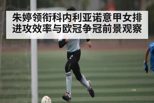 朱婷领衔科内利亚诺意甲女排进攻效率与欧冠争冠前景观察